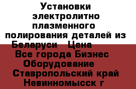 Установки электролитно-плазменного  полирования деталей из Беларуси › Цена ­ 100 - Все города Бизнес » Оборудование   . Ставропольский край,Невинномысск г.